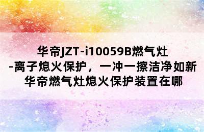 华帝JZT-i10059B燃气灶-离子熄火保护，一冲一擦洁净如新 华帝燃气灶熄火保护装置在哪